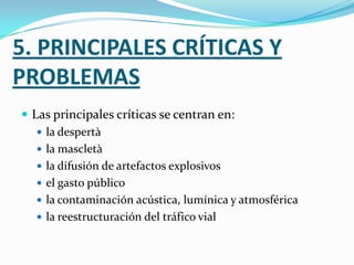 5. PRINCIPALES CRÍTICAS Y
PROBLEMAS
 Las principales críticas se centran en:
    la despertà
    la mascletà
    la difusión de artefactos explosivos
    el gasto público
    la contaminación acústica, lumínica y atmosférica
    la reestructuración del tráfico vial
 
