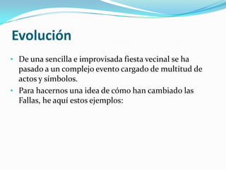 Evolución
• De una sencilla e improvisada fiesta vecinal se ha
  pasado a un complejo evento cargado de multitud de
  actos y símbolos.
• Para hacernos una idea de cómo han cambiado las
  Fallas, he aquí estos ejemplos:
 