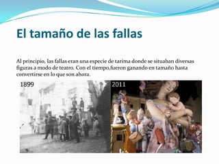 El tamaño de las fallas
Al principio, las fallas eran una especie de tarima donde se situaban diversas
figuras a modo de teatro. Con el tiempo,fueron ganando en tamaño hasta
convertirse en lo que son ahora.
 