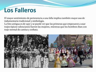 Los Falleros
El mayor sentimiento de pertenencia a una falla implica también mayor uso de
indumentaria tradicional y simbología.
La foto antigua es de 1957 y se puede ver que las primeras que empezaron a usar
trajes típicos valencianos fueron las mujeres, mientras que los hombres iban con
traje normal de camisa y corbata.
 