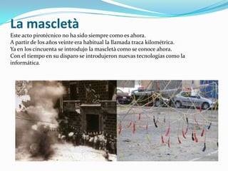 La mascletà
Este acto pirotécnico no ha sido siempre como es ahora.
A partir de los años veinte era habitual la llamada traca kilométrica.
Ya en los cincuenta se introdujo la mascletà como se conoce ahora.
Con el tiempo en su disparo se introdujeron nuevas tecnologías como la
informática.
 