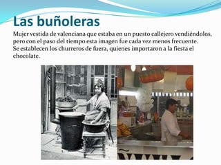 Las buñoleras
Mujer vestida de valenciana que estaba en un puesto callejero vendiéndolos,
pero con el paso del tiempo esta imagen fue cada vez menos frecuente.
Se establecen los churreros de fuera, quienes importaron a la fiesta el
chocolate.
 