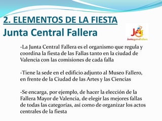 2. ELEMENTOS DE LA FIESTA
Junta Central Fallera
   -La Junta Central Fallera es el organismo que regula y
   coordina la fiesta de las Fallas tanto en la ciudad de
   Valencia con las comisiones de cada falla

   -Tiene la sede en el edificio adjunto al Museo Fallero,
   en frente de la Ciudad de las Artes y las Ciencias

   -Se encarga, por ejemplo, de hacer la elección de la
   Fallera Mayor de Valencia, de elegir las mejores fallas
   de todas las categorías, así como de organizar los actos
   centrales de la fiesta
 