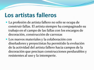 Los artistas falleros
 La profesión de artista fallero no sólo se ocupa de
  construir fallas. El artista siempre ha compaginado su
  trabajo en el campo de las fallas con los encargos de
  decoración, construcción de carrozas
 Los nuevos materiales y la colaboración con
  diseñadores y proyectistas ha permitido la evolución
  de la actividad del artista fallero hacia campos de la
  decoración que precisan construcciones perdurables y
  resistentes al uso y la intemperie.
 