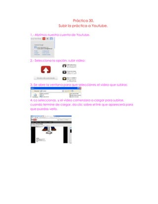 Práctica 30.
Subir la práctica a Youtube.
1.- Abrimos nuestra cuenta de Youtube.
2.- Selecciona la opción, subir video:
3.-Se abre la ventana para que selecciones el video que subiras:
4.-Lo seleccionas, y el video comenzara a cargar para subirse,
cuando termine de cargar, da clic sobre el link que aparecerá para
que puedas verlo.