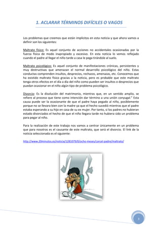 1. ACLARAR TÉRMINOS DIFÍCILES O VAGOS


Los problemas que creemos que están implícitos en esta noticia y que ahora vamos a
definir son los siguientes:

Maltrato físico: Es aquel conjunto de acciones no accidentales ocasionadas por la
fuerza física de modo inapropiado y excesivo. En esta noticia lo vemos reflejado
cuando el padre al llegar el niño tarde a casa le pega tirándole al suelo.

Maltrato psicológico: Es aquel conjunto de manifestaciones crónicas, persistentes y
muy destructivas que amenazan el normal desarrollo psicológico del niño. Estas
conductas comprenden insultos, desprecios, rechazos, amenazas, etc. Conocemos que
ha existido maltrato físico gracias a la noticia, pero es probable que este maltrato
tenga otros efectos en el día a día del niño como pueden ser insultos o desprecios que
puedan ocasionar en el niño algún tipo de problema psicológico.

Divorcio: Es la disolución del matrimonio, mientras que, en un sentido amplio, se
refiere al proceso que tiene como intención dar término a una unión conyugal.” Esta
causa puede ser la ocasionante de que el padre haya pegado al niño, posiblemente
porque no se llevara bien con la madre ya que el hecho sucedió mientras que el padre
estaba esperando a su hijo en casa de su ex mujer. Por tanto, si los padres no hubieran
estado divorciados el hecho de que el niño llegara tarde no hubiera sido un problema
para pegar al niño.

Para la realización de este trabajo nos vamos a centrar únicamente en un problema
que para nosotras es el causante de este maltrato, que será el divorcio. El link de la
noticia seleccionada es el siguiente:

http://www.20minutos.es/noticia/1281079/0/ocho-meses/carcel-padre/maltrato/




                                                                                      3
 
