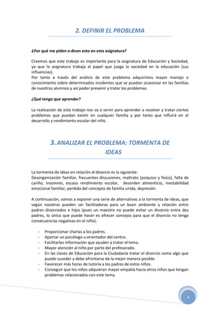 2. DEFINIR EL PROBLEMA

¿Por qué me piden o dicen esto en esta asignatura?

Creemos que este trabajo es importante para la asignatura de Educación y Sociedad,
ya que la asignatura trabaja el papel que juega la sociedad en la educación (sus
influencias).
Por tanto a través del análisis de este problema adquirimos mayor manejo o
conocimiento sobre determinados incidentes que se puedan ocasionar en las familias
de nuestros alumnos y así poder prevenir y tratar los problemas.

¿Qué tengo que aprender?

La realización de este trabajo nos va a servir para aprender a resolver y tratar ciertos
problemas que puedan existir en cualquier familia y por tanto que influirá en el
desarrollo y rendimiento escolar del niño.




          3. ANALIZAR EL PROBLEMA: TORMENTA DE
                                         IDEAS

La tormenta de ideas en relación al divorcio es la siguiente:
Desorganización familiar, frecuentes discusiones, maltrato (psíquico y físico), falta de
cariño, insomnio, escaso rendimiento escolar, desorden alimenticio, inestabilidad
emocional familiar, perdida del concepto de familia unida, depresión.

A continuación, vamos a exponer una serie de alternativas a la tormenta de ideas, que
según nosotras pueden ser facilitadoras para un buen ambiente y relación entre
padres divorciados e hijos (pues un maestro no puede evitar un divorcio entre dos
padres, lo único que puede hacer es ofrecer consejos para que el divorcio no tenga
consecuencias negativas en el niño):

   -   Proporcionar charlas a los padres.
   -   Aportar un psicólogo u orientador del centro.
   -   Facilitarles información que ayuden a tratar el tema.
   -   Mayor atención al niño por parte del profesorado.
   -   En las clases de Educación para la Ciudadanía tratar el divorcio como algo que
       puede suceder y debe afrontarse de la mejor manera posible.
   -   Favorecer más horas de tutoría a los padres de estos niños.
   -   Conseguir que los niños adquieran mayor empatía hacia otros niños que tengan
       problemas relacionados con este tema.




                                                                                       4
 