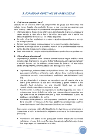 5. FORMULAR OBJETIVOS DE APRENDIZAJE

1. ¿Qué hay que aprender y hacer?
Después de un consenso entre los componentes del grupo que realizamos este
trabajo, hemos llegado a la conclusión de que, lo que tenemos que aprender para
llevar a cabo y saber manejar un problema de este tipo en el colegio es:
 Informarse acerca de este tema (el divorcio), con el estudio de profesionales que lo
    hayan tratado, y cómo afecta éste a los niños, para poder dar la ayuda más
    adecuada posible a la situación, a los niños y los padres.
 Aprender cómo han ayudado otros profesores y orientadores del centro, a través
    del diálogo con ellos.
 Conocer experiencias de otros padres que hayan experimentado esta situación.
 Aprender a ser objetivo con el problema, intentan ver el problema desde diversos
    puntos de vista sin dejarnos llevar por prejuicios.
 Saber interpretar los comportamientos del niño tanto en el aula como en el recreo.

2. ¿Cómo afrontar el problema?
   En primer lugar, debemos tener claro que los maestros que tengan en el aula niños
   con algún tipo de problema, nos van a dedicar trabajo extra, como por ejemplo con
   el estudio de cada tipo de problema, en este caso del divorcio. Las alternativas
   citadas en el punto tres, serán llevadas a cabo de la siguiente forma:

      En primer lugar, debemos detectar el problema debido a los comportamientos
       que presente el niño en el horario escolar además de su rendimiento (escaso
       rendimiento, insomnio, observar violencia en el niño o inestabilidad emocional,
       etc).
      Una vez detectado el problema, es conveniente que el maestro cite a los
       padres para comunicar lo que está observando y poner remedio a esta
       situación. Aquí deducimos (en una situación ideal), que los padres
       comunicarían lo que está ocurriendo en el hogar.
      A continuación, el profesor les proporcionaría ayuda a los padres, para tratar el
       problema que tienen de la forma en la que repercuta lo menos posible a su
       hijo. Para ello se les ofrecerá manuales y libros recomendados y ayuda de
       psicólogos u orientadores del centro.
      Mantener tutorías periódicas con los padres y con el niño, para estar al tanto
       de la situación e ir resolviendo lo mejor posible las consecuencias negativas
       que están teniendo en el niño, como por ejemplo en sus estudios.

   Estos puntos anteriores, están referidos al trato del divorcio una vez encontrado el
   problema en el aula. A continuación proponemos una serie de alternativas para
   prevenirlo:

      Proporcionar a los padres charlas que ayuden enseñen a llevar una situación de
       malestar en el hogar de la mejor forma posible, por ejemplo el divorcio, sin que
       éste tenga repercusiones notables en el niño.


                                                                                       7
 