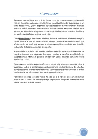 7. CONCLUSIÓN

Pensamos que mediante esta práctica hemos conocido como tratar un problema del
niño en el ámbito escolar, por ejemplo, hemos escogido el tema del divorcio, que es un
tema de actualidad, ya que España es el país europeo con mayor número de divorcios
por año. Hemos aprendido como tratar el problema desde diferentes ámbitos en la
escuela, así como desde el lugar que ocuparemos siendo tutoras y maestras de niños a
los que les puede afectar un tema como este.

Como conclusiones a este trabajo podemos decir que los divorcios afectan en mayor o
menor medida al niño en su rendimiento escolar; aunque esto no quiere decir que
afecte a todos por igual, sino que este grado de repercusión depende de cada situación
individual o de la personalidad del propio niño.

Por otro lado, otra de las conclusiones que hemos extraído de este trabajo es que los
maestros tenemos gran capacidad de ayudar y motivar a los niños, atendiéndoles en
sus problemas e intentando ponerles una solución, ya que pasamos gran parte del día
con ellos (6 horas) .

Por otra parte, también podemos ofrecer ayuda no solo a nuestros alumnos, si no a
sus propios padres o familiares que puedan repercutir en el rendimiento del niño. Por
ejemplo podemos intentar poner remedio a las consecuencias del divorcio en el menor
mediante charlas, información, atención profesionalizada etc.

Por último, creemos que este trabajo ha sido útil a la hora de elaborar alternativas
eficaces para la resolución de cualquier tipo de problema aunque en este concreto nos
hemos centrado en el del divorcio.




                                                                                     9
 