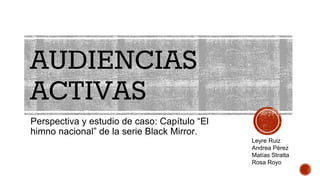 AUDIENCIAS
ACTIVAS
Perspectiva y estudio de caso: Capítulo “El
himno nacional” de la serie Black Mirror.
Leyre Ruiz
Andrea Pérez
Matías Stratta
Rosa Royo
 