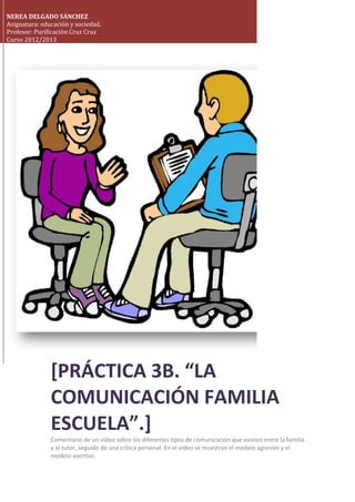 NEREA DELGADO SÁNCHEZ
Asignatura: educación y sociedad.
Profesor: Purificación Cruz Cruz
Curso 2012/2013
[PRÁCTICA 3B. “LA
COMUNICACIÓN FAMILIA
ESCUELA”.]
Comentario de un vídeo sobre los diferentes tipos de comunicación que existen entre la familia
y el tutor, seguido de una crítica personal. En el vídeo se muestran el modelo agresivo y el
modelo asertivo.
 