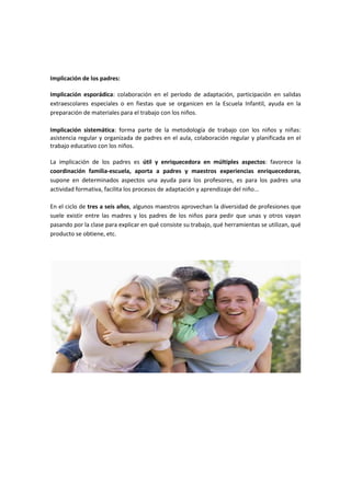 Implicación de los padres:

Implicación esporádica: colaboración en el período de adaptación, participación en salidas
extraescolares especiales o en fiestas que se organicen en la Escuela Infantil, ayuda en la
preparación de materiales para el trabajo con los niños.

Implicación sistemática: forma parte de la metodología de trabajo con los niños y niñas:
asistencia regular y organizada de padres en el aula, colaboración regular y planificada en el
trabajo educativo con los niños.

La implicación de los padres es útil y enriquecedora en múltiples aspectos: favorece la
coordinación familia-escuela, aporta a padres y maestros experiencias enriquecedoras,
supone en determinados aspectos una ayuda para los profesores, es para los padres una
actividad formativa, facilita los procesos de adaptación y aprendizaje del niño...

En el ciclo de tres a seis años, algunos maestros aprovechan la diversidad de profesiones que
suele existir entre las madres y los padres de los niños para pedir que unas y otros vayan
pasando por la clase para explicar en qué consiste su trabajo, qué herramientas se utilizan, qué
producto se obtiene, etc.
 