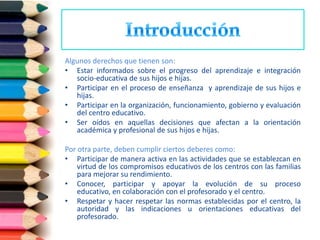 Algunos derechos que tienen son:
• Estar informados sobre el progreso del aprendizaje e integración
   socio-educativa de sus hijos e hijas.
• Participar en el proceso de enseñanza y aprendizaje de sus hijos e
   hijas.
• Participar en la organización, funcionamiento, gobierno y evaluación
   del centro educativo.
• Ser oídos en aquellas decisiones que afectan a la orientación
   académica y profesional de sus hijos e hijas.

Por otra parte, deben cumplir ciertos deberes como:
• Participar de manera activa en las actividades que se establezcan en
    virtud de los compromisos educativos de los centros con las familias
    para mejorar su rendimiento.
• Conocer, participar y apoyar la evolución de su proceso
    educativo, en colaboración con el profesorado y el centro.
• Respetar y hacer respetar las normas establecidas por el centro, la
    autoridad y las indicaciones u orientaciones educativas del
    profesorado.
 
