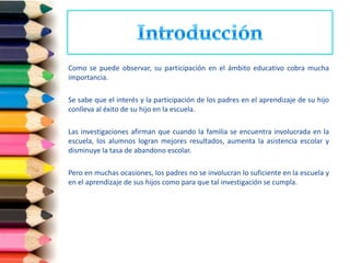 Como se puede observar, su participación en el ámbito educativo cobra mucha
importancia.

Se sabe que el interés y la participación de los padres en el aprendizaje de su hijo
conlleva al éxito de su hijo en la escuela.

Las investigaciones afirman que cuando la familia se encuentra involucrada en la
escuela, los alumnos logran mejores resultados, aumenta la asistencia escolar y
disminuye la tasa de abandono escolar.

Pero en muchas ocasiones, los padres no se involucran lo suficiente en la escuela y
en el aprendizaje de sus hijos como para que tal investigación se cumpla.
 