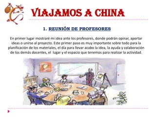 VIAJAMOS A CHINA
                      1. REUNIÓN DE PROFESORES

 En primer lugar mostraré mi idea ante los profesores, donde podrán opinar, aportar
  ideas o unirse al proyecto. Este primer paso es muy importante sobre todo para la
planificación de los materiales, el día para llevar acabo la idea, la ayuda y colaboración
 de los demás docentes, el lugar y el espacio que tenemos para realizar la actividad.
 