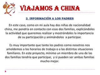 VIAJAMOS A CHINA
               2. INFORMACIÓN A LOS PADRES

    En este caso, como en mi aula hay dos niñas de nacionalidad
china, me pondría en contacto con esas dos familias, explicándoles
 la actividad que queremos realizar y mostrándoles la importancia
           de su participación y animándolos a participar.

   Es muy importante que tanto los padres como nosotros nos
 amoldemos a los horarios de trabajo o a las distintas situaciones
 familiares. En este proyecto, mínimo un miembro de una de las
dos familias tendría que participar, y si pueden ser ambas familias
                          mucho mejor.
 