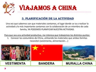 VIAJAMOS A CHINA
                 3. PLANIFICACIÓN DE LA ACTIVIDAD
 Una vez que sabemos con que materiales contamos, el lugar donde se va a realizar la
 actividad y lo más importante contamos con la colaboración de un miembro de cada
                familia, YA PODEMOS PLANIFICAR NUESTRA ACTIVIDAD.

Para que sea una actividad productiva, me interesa que trabajemos los distintos puntos:
   1. Conocer las costumbres de China, utilizando los materiales que ambas familias
                          necesiten (vestimenta, alimentación….)




VESTIMENTA                        BANDERA                     MURALLA CHINA
 