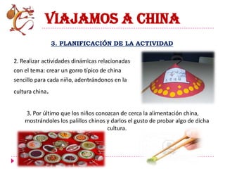 VIAJAMOS A CHINA
                 3. PLANIFICACIÓN DE LA ACTIVIDAD

2. Realizar actividades dinámicas relacionadas
con el tema: crear un gorro típico de china
sencillo para cada niño, adentrándonos en la
cultura china.


    3. Por último que los niños conozcan de cerca la alimentación china,
    mostrándoles los palillos chinos y darlos el gusto de probar algo de dicha
                                     cultura.
 