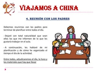 VIAJAMOS A CHINA
                      4. REUNIÓN CON LOS PADRES

Debemos reunirnos con los padres para
terminar de planificar entre todos el día.

- Dejaré con total naturalidad que sean
ellos los que me informen de lo que les
gustaría trabajar en el aula.

- A continuación, les hablaré de mi
planificación y de cómo he organizado el
tiempo el día de la actividad.

Entre todos, adjudicaremos el día, la hora y
los materiales que hay que llevar
 