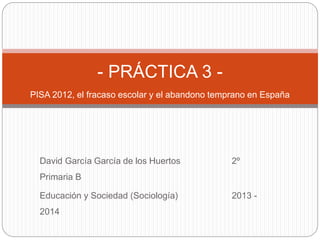 David García García de los Huertos 2º
Primaria B
Educación y Sociedad (Sociología) 2013 -
2014
- PRÁCTICA 3 -
PISA 2012, el fracaso escolar y el abandono temprano en España
 