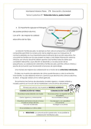 1
 Es importante agrupar el triángulo
de padres-profesor-alumno,
con el fin de mejorar la calidad
educativa de los hijos.
La relación familia-escuela, no siempre es fácil, sólo el compromiso y el esfuerzo
compartido permitirán la consecución de los objetivos que nos marquemos. El
contacto periódico es muy importante para la eficacia de la acción educativa. Por
una parte las familias son los que poseen la mejor y más fiable información sobre los
niños/as; por otra los docentes deben aportar a las familias todos los datos que
consideren relevantes y que afecten al desarrollo y a la educación de los
pequeños/as. La colaboración sistemática familia-escuela, permite unificar criterios y
pautas de actuación que favorecerán el proceso de aprendizaje.
Una manera de mejorar esa colaboración es a través de las entrevistas individuales.
El vídeo nos muestra dos ejemplos de cómo puede llevarse a cabo la entrevista
tutor-familia, no solo debemos tener en cuenta lo que decimos sino cómo lo decimos,
es decir, el leguaje verbal y el no verbal (gestual).
Encontramos tres formas de abordarlas (modelo agresivo, modelo inhibido y
modelo asertivo) en función de las habilidades comunicativas del profesor:
COMINICACIÓN NO VERBAL COMUNICACIÓN VERBAL
- El profesor recibe distante a la madre - No se escuchan, no respetan el turno
de palabra.
- Gestos agresivos y amenazantes - No se establece diálogo.
- El profesor permanece de pie e incluso
invade el campo del otro.
- Se prejuzgan y se culpabilizan
mutuamente.
- Tono de voz elevado - No llegan a acuerdos
- No se establece un clima cálido
Montserrat Moreno Flores 2ºB Educación y Sociedad
Tema 3, práctica 3ª: “Entrevista tutor/a, padre/madre"
Primera secuencia: nos muestra el MODELO AGRESIVO
 RESULTADO: La comunicación queda rota, no es posible la
colaboración familia/escuela.
 