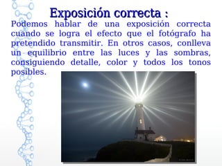 Exposición correcta :
Podemos hablar de una exposición correcta
cuando se logra el efecto que el fotógrafo ha
pretendido transmitir. En otros casos, conlleva
un equilibrio entre las luces y las sombras,
consiguiendo detalle, color y todos los tonos
posibles.
 