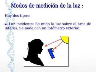 Modos de medición de la luz :
Hay dos tipos:

► Luz incidente: Se mido la luz sobre el área de
interes. Se mide con un fotómetro externo.
 