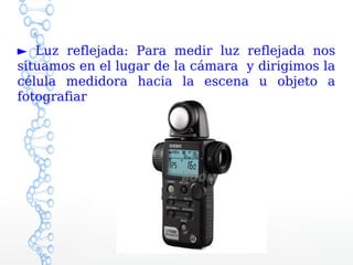 ► Luz reflejada: Para medir luz reflejada nos
situamos en el lugar de la cámara y dirigimos la
célula medidora hacia la escena u objeto a
fotografiar
 