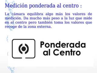 Medición ponderada al centro :
La cámara equilibra algo más los valores de
medición. Da mucho más peso a la luz que mide
en el centro pero también toma los valores que
recoge de la zona externa.
 