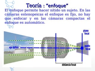 Teoría : “enfoque”
El enfoque permite hacer nítido un sujeto. En las
cámaras estenopeicas el enfoque es fijo, no hay
que enfocar y en las cámaras compactas el
enfoque es automático.
 