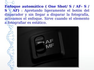 Enfoque automático ( One Shot/ S / AF- S /
S - AF) : Apretando ligeramente el botón del
disparador y sin llegar a disparar la fotografía,
activamos el enfoque. Sirve cuando el elemento
a fotografiar es estático.
 