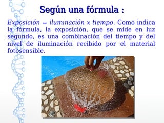 Según una fórmula :
Exposición = iluminación x tiempo. Como indica
la fórmula, la exposición, que se mide en luz
segundo, es una combinación del tiempo y del
nivel de iluminación recibido por el material
fotosensible.
 