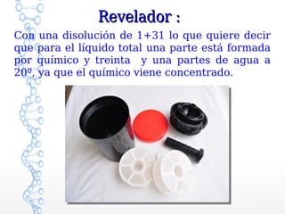 Revelador :
Con una disolución de 1+31 lo que quiere decir
que para el líquido total una parte está formada
por químico y treinta y una partes de agua a
20º, ya que el químico viene concentrado.
 