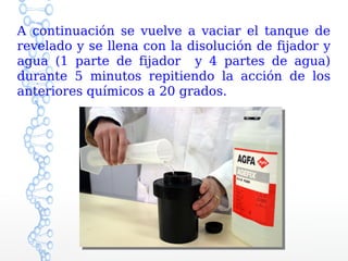 A continuación se vuelve a vaciar el tanque de
revelado y se llena con la disolución de fijador y
agua (1 parte de fijador y 4 partes de agua)
durante 5 minutos repitiendo la acción de los
anteriores químicos a 20 grados.
 