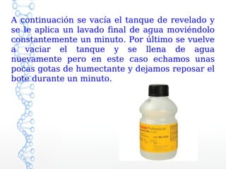 A continuación se vacía el tanque de revelado y
se le aplica un lavado final de agua moviéndolo
constantemente un minuto. Por último se vuelve
a vaciar el tanque y se llena de agua
nuevamente pero en este caso echamos unas
pocas gotas de humectante y dejamos reposar el
bote durante un minuto.
 