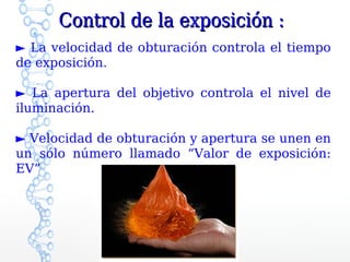 Control de la exposición :
► La velocidad de obturación controla el tiempo
de exposición.

► La apertura del objetivo controla el nivel de
iluminación.

► Velocidad de obturación y apertura se unen en
un sólo número llamado “Valor de exposición:
EV”
 