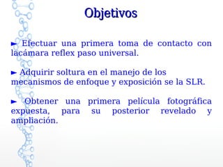 Objetivos

► Efectuar una primera toma de contacto con
lacámara reflex paso universal.

► Adquirir soltura en el manejo de los
mecanismos de enfoque y exposición se la SLR.

► Obtener una primera película fotográfica
expuesta, para su posterior revelado y
ampliación.
 