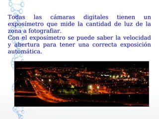 Todas las cámaras digitales tienen un
exposímetro que mide la cantidad de luz de la
zona a fotografiar.
Con el exposímetro se puede saber la velocidad
y abertura para tener una correcta exposición
automática.
 