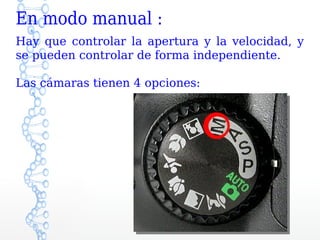 En modo manual :
Hay que controlar la apertura y la velocidad, y
se pueden controlar de forma independiente.

Las cámaras tienen 4 opciones:
 