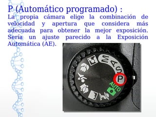 P (Automático programado) :
La propia cámara elige la combinación de
velocidad y apertura que considera más
adecuada para obtener la mejor exposición.
Sería un ajuste parecido a la Exposición
Automática (AE).
 