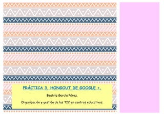 PRÁCTICA 3. HONGOUT DE GOOGLE +. 
Beatriz García Pérez. 
Organización y gestión de las TIC en centros educativos. 
 
