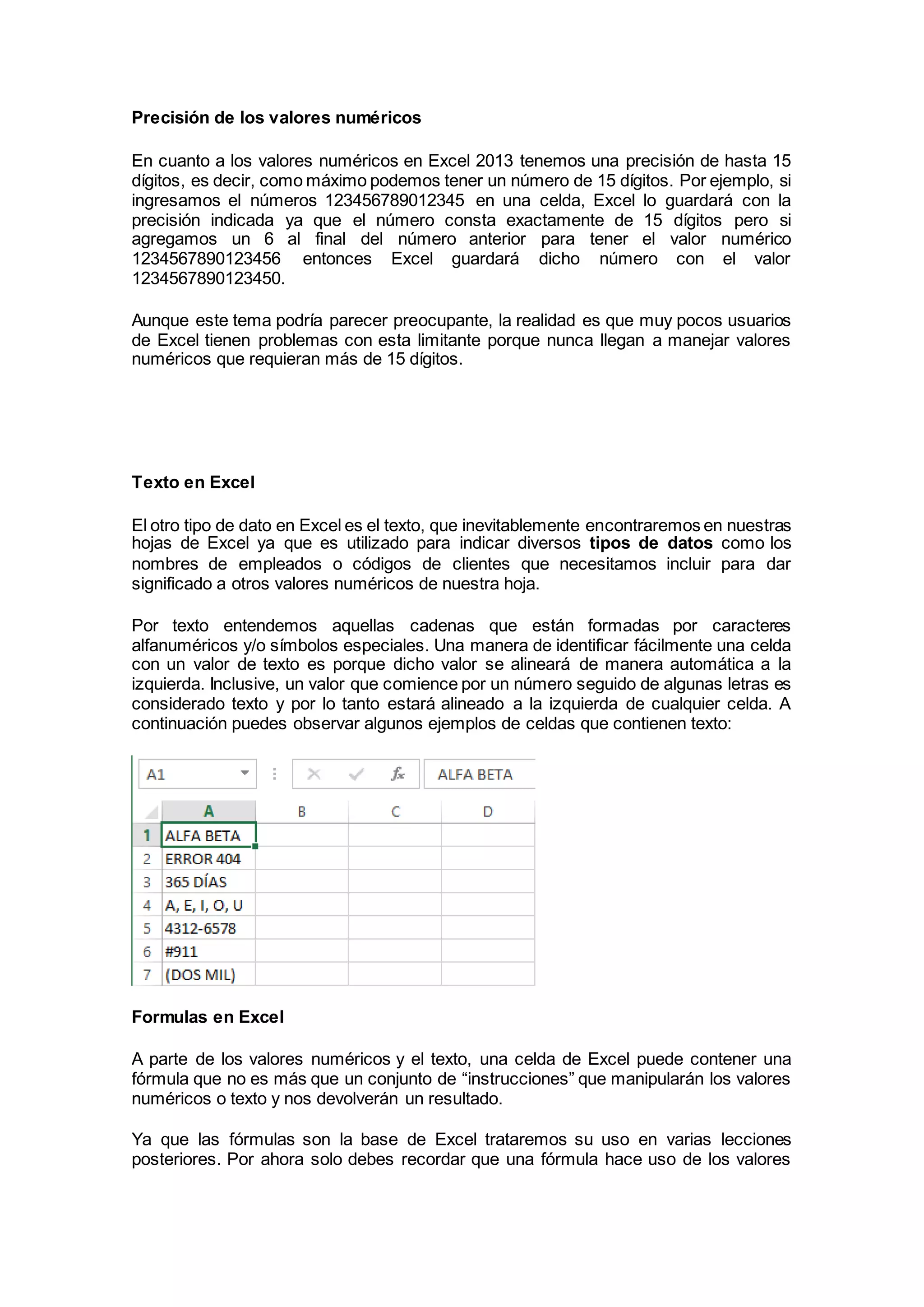 Precisión de los valores numéricos
En cuanto a los valores numéricos en Excel 2013 tenemos una precisión de hasta 15
dígitos, es decir, como máximo podemos tener un número de 15 dígitos. Por ejemplo, si
ingresamos el números 123456789012345 en una celda, Excel lo guardará con la
precisión indicada ya que el número consta exactamente de 15 dígitos pero si
agregamos un 6 al final del número anterior para tener el valor numérico
1234567890123456 entonces Excel guardará dicho número con el valor
1234567890123450.
Aunque este tema podría parecer preocupante, la realidad es que muy pocos usuarios
de Excel tienen problemas con esta limitante porque nunca llegan a manejar valores
numéricos que requieran más de 15 dígitos.
Texto en Excel
El otro tipo de dato en Excel es el texto, que inevitablemente encontraremos en nuestras
hojas de Excel ya que es utilizado para indicar diversos tipos de datos como los
nombres de empleados o códigos de clientes que necesitamos incluir para dar
significado a otros valores numéricos de nuestra hoja.
Por texto entendemos aquellas cadenas que están formadas por caracteres
alfanuméricos y/o símbolos especiales. Una manera de identificar fácilmente una celda
con un valor de texto es porque dicho valor se alineará de manera automática a la
izquierda. Inclusive, un valor que comience por un número seguido de algunas letras es
considerado texto y por lo tanto estará alineado a la izquierda de cualquier celda. A
continuación puedes observar algunos ejemplos de celdas que contienen texto:
Formulas en Excel
A parte de los valores numéricos y el texto, una celda de Excel puede contener una
fórmula que no es más que un conjunto de “instrucciones” que manipularán los valores
numéricos o texto y nos devolverán un resultado.
Ya que las fórmulas son la base de Excel trataremos su uso en varias lecciones
posteriores. Por ahora solo debes recordar que una fórmula hace uso de los valores
 