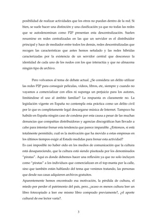 posibilidad de realizar actividades que los otros no puedan dentro de la red. Si
bien, se suele hacer una distinción y una clasificación ya que no todas las redes
que se autodenominan como P2P presentan esta descentralización. Suelen
resumirse en redes centralizadas en las que un servidor es el distribuidor
principal y hace de mediador entre todos los demás, redes descentralizadas que
recogen las características que antes hemos señalado y las redes híbridas
caracterizadas por la existencia de un servidor central que desconoce la
identidad de cada uno de los nodos con los que interactúa y que no almacena
ningún tipo de archivo.
Pero volvamos al tema de debate actual. ¿Se considera un delito utilizar
las redes P2P para conseguir películas, vídeos, libros, etc, siempre y cuando no
vayamos a comercializar con ellos ni suponga un perjuicio para los autores,
limitándose el uso al ámbito familiar? La respuesta es claramente no. La
legislación vigente en España no contempla esta práctica como un delito civil
por lo que es completamente legal descargarse música de Internet. Tampoco ha
habido en España ningún caso de condena por esta causa a pesar de las muchas
denuncias que compañías distribuidoras y agencias discográficas han llevado a
cabo para intentar frenar esta tendencia que parece imparable. ¿Entonces, si está
totalmente permitido, cuál es la motivación que ha movido a estas empresas en
los últimos tiempos exigir al Estado medidas para frenar esta actividad?
Es casi imposible no haber oído en los medios de comunicación que la cultura
está desapareciendo, que la cultura está siendo pisoteada por los denominados
“piratas”. Aquí es donde debemos hacer una reflexión ya que no solo incluyen
como “piratas” a los individuos que comercializan en el top-manta por la calle,
sino que también están hablando del tema que venimos tratando, las personas
que desde sus casas adquieren archivos gratuitos.
Aparentemente hemos encontrado esa motivación, la pérdida de cultura, el
miedo por perder el patrimonio del país, pero, ¿acaso es menos cultura leer un
libro fotocopiado a leer ese mismo libro comprado previamente?, ¿el aporte
cultural de ese lector varía?.
3
 