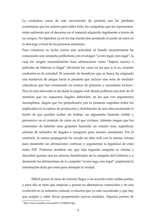 La verdadera causa de este movimiento de protesta son las pérdidas
económicas que los autores pero sobre todo, las compañías que los representan,
están sufriendo por el descenso en el material adquirido legalmente a través de
su compra. No fijándose ya en los top-manta sino poniendo el punto de mira en
la descarga virtual de las personas anónimas.
Para comenzar su lucha contra esta actividad, el Estado recientemente ha
comenzado una campaña publicitaria con el eslogan “si eres legal, eres legal”, la
cual sin ningún remordimiento hace afirmaciones como “bajarse música o
películas de Internet es ilegal” obviando los casos en los que si lo es, creando
confusión en la sociedad. El aumento de beneficios que se busca ha originado
una tendencia de ataque hacia la piratería que incluye una serie de medidas
educativas que han comenzado en centros de primaria y secundaria incluso.1
Pero lo más relevante es sin duda la página web donde publican una lista de 10
mentiras que los supuestos ilegales defienden, en las que con argumentos
incompletos, alegan que los perjudicados por la piratería engloban todos los
implicados en la cadena de producción y distribución de una obra recalcando el
hecho de que pueden acabar sin trabajo, un argumento bastante creíble y
persuasivo en el contexto de crisis en el que vivimos. Además niegan que los
contenidos de Internet sean gratuitos haciendo un estudio muy superficial,
además de tacharlos de ilegales e inseguros para nuestro anonimato. Por el
contrario, la contra propaganda ha creado un sitio web con la misma carcasa
para desmentir las afirmaciones confusas y argumentar la legalidad de estas
redes P2P. Podemos nombrar así, que ésta segunda campaña se orienta a
descubrir quienes son los directos beneficiados de la campaña del Gobierno y a
desmentir las afirmaciones de la campaña “si eres lega, eres legal” ampliando la
información dada por estos para destapar la verdad.
Difícil parece la tarea de intentar llegar a un acuerdo entre ambas partes,
y para ello se tiene que empezar a pensar en alternativas comerciales y en una
evolución en la industria cultural, evolución que ya está sucediendo y que hay
que aceptar y saber llevar proponiendo nuevas medidas. Algunos puntos de
1
http://www.youtube.com/watch?v=G5lbkfm-fgA
4
 
