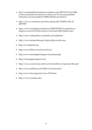 • http://sociedaddelainformacion.wordpress.com/2007/07/12/en-2006-
la-tasa-de-pirateria-de-software-se-situa-en-el-35-con-unas-perdidas-
estimadas-a-nivel-mundial-de-39600-millones-de-dolares/
• http://www.n-economia.com/notas_alerta/pdf/ALERTA_NE_13-
2007.PDF
• http://www.computing.es/Informes/200707230077/La-pirateria-en-
Espana-se-acerca-al-50-por-ciento-y-resta-hasta-6000-empleos.aspx
• http://www.ordenadores-y-portatiles.com/p2p.html
• http://www.alertaenlinea.gov/topics/p2p-security.aspx
• http://es.wikipedia.org
• http://www.filmica.com/david_bravo/
• http://www.siereslegalereslegal.com/portada.php
• http://siereslegalcomparte.com/
• http://www.worcel.com/archivos/6/David-Bravo-Copia-este-libro.pdf
• http://www.pablosoto.com/2006/11/omemo.html
• http://www.ub.es/geocrit/sn/sn-170-54.htm
• http://www.youtube.com/
6
 