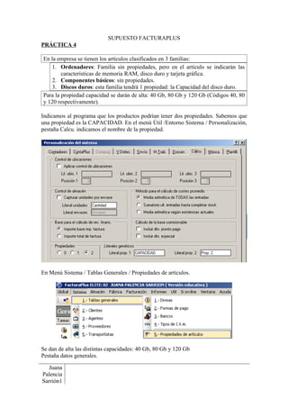 SUPUESTO FACTURAPLUS
PRÁCTICA 4

En la empresa se tienen los artículos clasificados en 3 familias:
    1. Ordenadores: Familia sin propiedades, pero en el artículo se indicarán las
        características de memoria RAM, disco duro y tarjeta gráfica.
    2. Componentes básicos: sin propiedades.
    3. Discos duros: esta familia tendrá 1 propiedad: la Capacidad del disco duro.
Para la propiedad capacidad se darán de alta: 40 Gb, 80 Gb y 120 Gb (Códigos 40, 80
y 120 respectivamente).

Indicamos al programa que los productos podrían tener dos propiedades. Sabemos que
una propiedad es la CAPACIDAD. En el menú Útil /Entorno Sistema / Personalización,
pestaña Calcu. indicamos el nombre de la propiedad.




En Menú Sistema / Tablas Generales / Propiedades de artículos.




Se dan de alta las distintas capacidades: 40 Gb, 80 Gb y 120 Gb
Pestaña datos generales.

   Juana
Palencia
Sarrión1
 