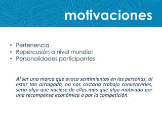 motivacionesPertenenciaRepercusión a nivel mundialPersonalidades participantesAl ser una marca que evoca sentimientos en las personas, al estar tan arraigado, no nos costaría trabajo convencerles, sería algo que naciese de ellos más que algo motivado por una recompensa económica o por la competición.
