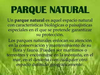 PARQUE NATURAL
Un parque natural es aquel espacio natural
 con características biológicas o paisajísticas
 especiales en él que se pretende garantizar
                su protección.
 Los parques naturales enfocan su atención
 en la conservación y mantenimiento de su
    flora y fauna. Pueden ser marítimos o
terrestres y encontrarse en la montaña, en el
   mar, en el desierto o en cualquier otro
      espacio definido geográficamente.
 