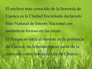 El enclave más conocido de la Serranía de
Cuenca es la Ciudad Encantada declarado
Sitio Natural de Interés Nacional con
fantásticas formas en las rocas.

El Parque se sitúa al noreste de la provincia
de Cuenca, incluyendo buena parte de la
conocida como Serranía Alta de Cuenca.
 