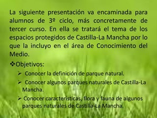 La siguiente presentación va encaminada para
alumnos de 3º ciclo, más concretamente de
tercer curso. En ella se tratará el tema de los
espacios protegidos de Castilla-La Mancha por lo
que la incluyo en el área de Conocimiento del
Medio.
Objetivos:
   Conocer la definición de parque natural.
   Conocer algunos parques naturales de Castilla-La
   Mancha.
   Conocer características, flora y fauna de algunos
   parques naturales de Castilla-La Mancha.
 